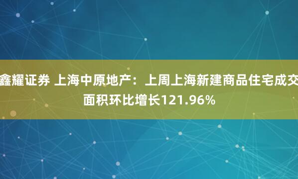 鑫耀证券 上海中原地产：上周上海新建商品住宅成交面积环比增长121.96%