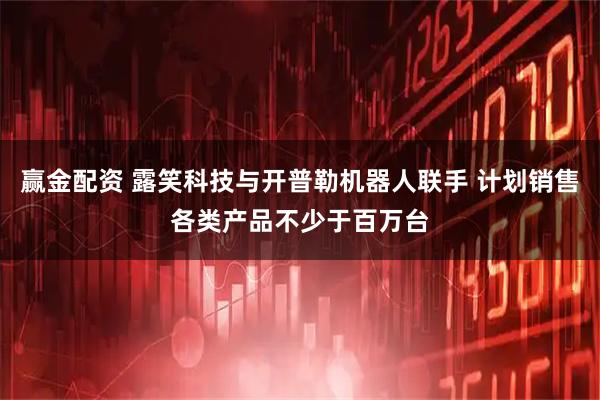 赢金配资 露笑科技与开普勒机器人联手 计划销售各类产品不少于百万台