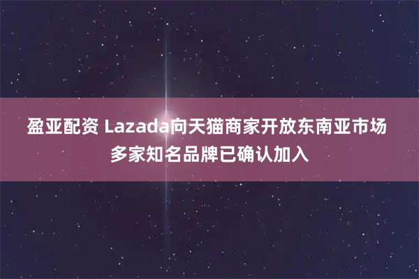 盈亚配资 Lazada向天猫商家开放东南亚市场 多家知名品牌已确认加入