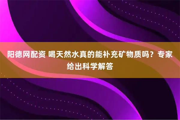 阳德网配资 喝天然水真的能补充矿物质吗？专家给出科学解答