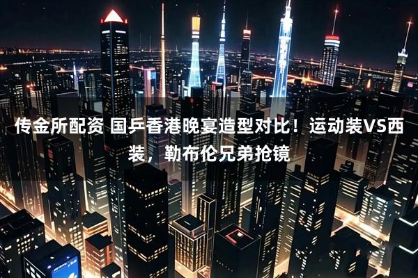 传金所配资 国乒香港晚宴造型对比！运动装VS西装，勒布伦兄弟抢镜