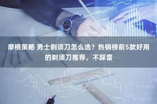 摩根策略 男士剃须刀怎么选？热销榜前5款好用的剃须刀推荐，不踩雷