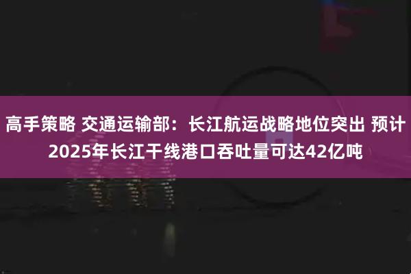 高手策略 交通运输部：长江航运战略地位突出 预计2025年长江干线港口吞吐量可达42亿吨