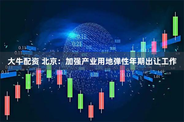 大牛配资 北京：加强产业用地弹性年期出让工作