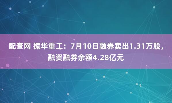配查网 振华重工：7月10日融券卖出1.31万股，融资融券余额4.28亿元