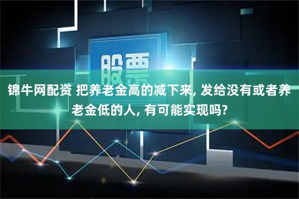 锦牛网配资 把养老金高的减下来, 发给没有或者养老金低的人, 有可能实现吗?