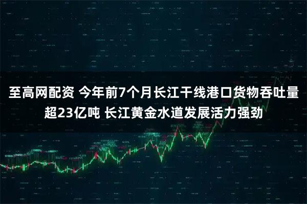 至高网配资 今年前7个月长江干线港口货物吞吐量超23亿吨 长江黄金水道发展活力强劲
