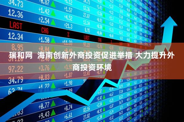 瑞和网  海南创新外商投资促进举措 大力提升外商投资环境