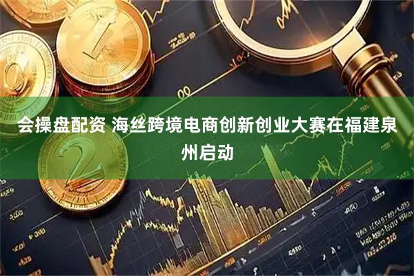 会操盘配资 海丝跨境电商创新创业大赛在福建泉州启动