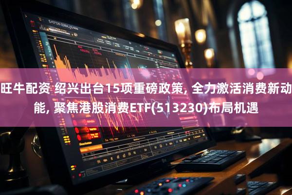 旺牛配资 绍兴出台15项重磅政策, 全力激活消费新动能, 聚焦港股消费ETF(513230)布局机遇