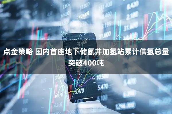点金策略 国内首座地下储氢井加氢站累计供氢总量突破400吨
