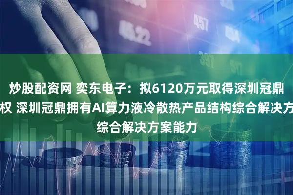 炒股配资网 奕东电子：拟6120万元取得深圳冠鼎51%股权 深圳冠鼎拥有AI算力液冷散热产品结构综合解决方案能力