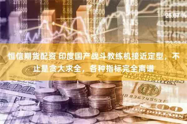 恒信期货配资 印度国产战斗教练机接近定型，不止是贪大求全，各种指标完全离谱